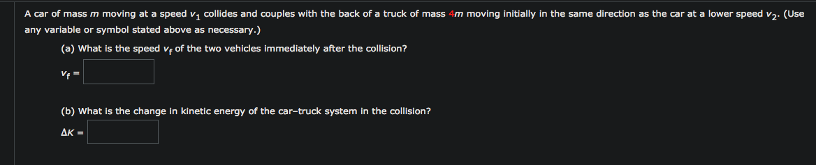 A car of mass m moving at a speed v, collides and couples with the back of a truck of mass 4m moving initially in the same direction as the car at a lower speed v,. (Use
any variable or symbol stated above as necessary.)
(a) What is the speed ve of the two vehicles immediately after the collision?
V =
(b) What is the change in kinetic energy of the car-truck system in the collision?
AK =
