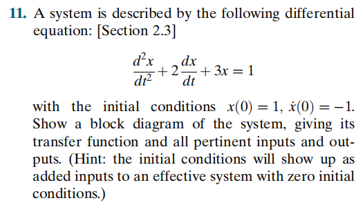 11. A system is described by the following differential
equation: [Section 2.3]
d'x
dx
+2 + 3x = 1
dt
with the initial conditions x(0) = 1, ¿(0) = -1.
Show a block diagram of the system, giving its
transfer function and all pertinent inputs and out-
puts. (Hint: the initial conditions will show up as
added inputs to an effective system with zero initial
conditions.)
