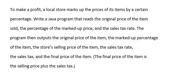 To make a profit, a local store marks up the prices of its items by a certain
percentage. Write a Java program that reads the original price of the item
sold, the percentage of the marked-up price, and the sales tax rate. The
program then outputs the original price of the item, the marked-up percentage
of the item, the store's selling price of the item, the sales tax rate,
the sales tax, and the final price of the item. (The final price of the item is
the selling price plus the sales tax.)
