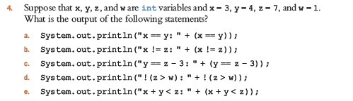 4. Suppose that x, y, z, and w are int variables and x = 3, y = 4, z = 7, and w = 1.
What is the output of the following statements?
a. System.out.println ("x == y: " + (x = y));
System. out.println ("x != z: " + (x != z));
System. out.println ("y == z - 3: " + (y = z - 3)) ;
System. out.println ("! (z > w): " + !(z> w));
System. out.println ("x + y < z: " + (x + y < z));
b.
C.
d.
e.
