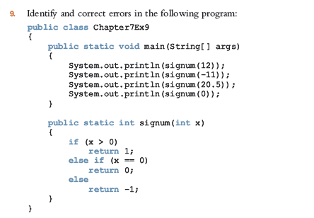 9. Identify and correct errors in the following program:
public class Chapter7Ex9
public static void main (String[] args)
System.out. println (signum (12));
system.out.println (signum (-11));
System.out. println (signum (20.5)) ;
System.out.println (signum (0));
}
public static int signum (int x)
if (x > 0)
return 1;
else if (x == 0)
return 0;
else
return -1;
