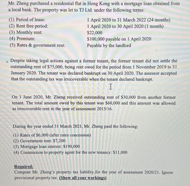 Mr. Zheng purchased a residential flat in Hong Kong with a mortgage loan obtained from
a local bank. The property was let to TJ Ltd. under the following terms:
(1) Period of lease:
(2) Rent free period:
(3) Monthly rent:
(4) Premium:
(5) Rates & government rent:
1 April 2020 to 31 March 2022 (24 months)
1 April 2020 to 30 April 2020 (1 month)
$22,000
$100,000 payable on 1 April 2020
Payable by the landlord
Despite taking legal actions against a former tenant, the former tenant did not settle the
outstanding rent of $75,000, being rent owed for the period from 1 November 2019 to 31
January 2020. The tenant was declared bankrupt on 30 April 2020. The assessor accepted
that the outstanding tax was irrecoverable when the tenant declared bankrupt.
On 1 June 2020, Mr. Zheng received outstanding rent of $30,000 from another former
tenant. The total amount owed by this tenant was $60,000 and this amount was allowed
as irrecoverable rent in the year of assessment 2015/16.
During the year ended 31 March 2021, Mr. Zheng paid the following:
(1) Rates of $6,000 (after rates concession)
(2) Government rent: $7,200
(3) Mortgage loan interest: $190,000
(4) Commission to property agent for the new tenancy: $11,000
Required:
Compute Mr. Zheng's property tax liability for the year of assessment 2020/21. Ignore
provisional property tax. (Show all your workings)