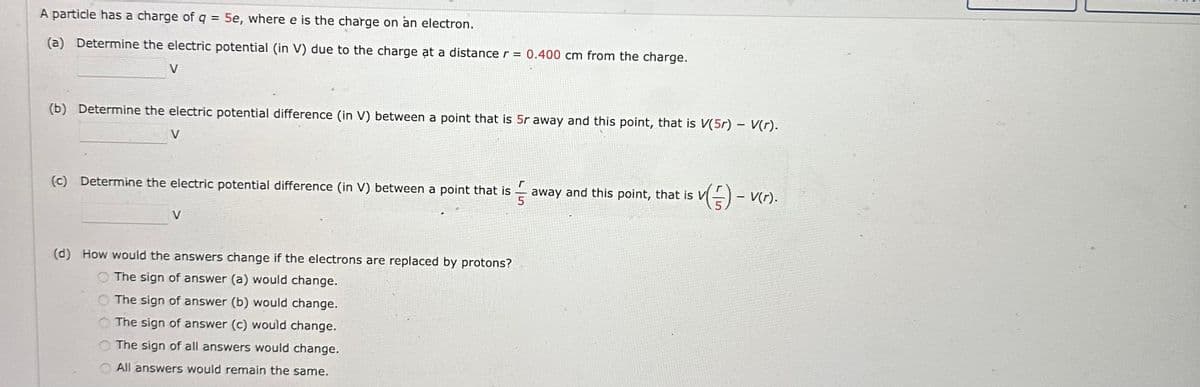 A particle has a charge of q = 5e, where e is the charge on an electron.
(a) Determine the electric potential (in V) due to the charge at a distance r = 0.400 cm from the charge.
(b) Determine the electric potential difference (in V) between a point that is 5r away and this point, that is V(5r) - V(r).
V
(c) Determine the electric potential difference (in V) between a point that is
V
(d) How would the answers change if the electrons are replaced by protons?
The sign of answer (a) would change.
The sign of answer (b) would change.
The sign of answer (c) would change.
The sign of all answers would change.
All answers would remain the same.
away and this point, that is
v(5) - V(r)