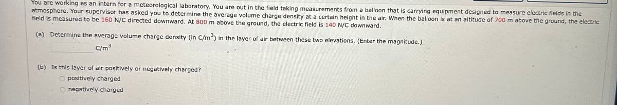 You are working as an intern for a meteorological laboratory. You are out in the field taking measurements from a balloon that is carrying equipment designed to measure electric fields in the
atmosphere. Your supervisor has asked you to determine the average volume charge density at a certain height in the air. When the balloon is at an altitude of 700 m above the ground, the electric
field is measured to be 160 N/C directed downward. At 800 m above the ground, the electric field is 140 N/C downward.
(a) Determine the average volume charge density (in C/m³) in the layer of air between these two elevations. (Enter the magnitude.)
C/m³
(b) Is this layer of air positively or negatively charged?
positively charged
Onegatively charged
