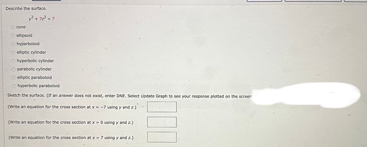 Describe the surface.
cone
y² + 72² = 7
O ellipsoid
Ohyperboloid
elliptic cylinder
hyperbolic cylinder
parabolic cylinder
O elliptic paraboloid
Ohyperbolic paraboloid
Sketch the surface. (If an answer does not exist, enter DNE. Select Update Graph to see your response plotted on the screen
(Write an equation for the cross section at x = -7 using y and z.)
(Write an equation for the cross section at x = 0 using y and z.)
(Write an equation for the cross section at x = 7 using y and z.)