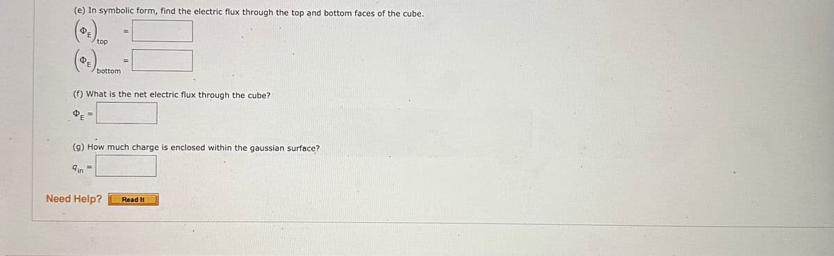 (e) In symbolic form, find the electric flux through the top and bottom faces of the cube.
DE
DE
top
=
bottom
(f) What is the net electric flux through the cube?
ΦΕ
=
=
Need Help?
(g) How much charge is enclosed within the gaussian surface?
9in
Read It