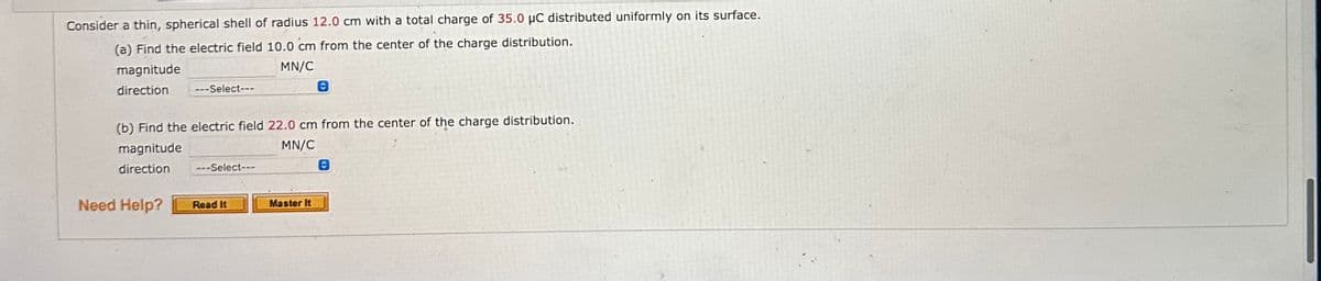 Consider a thin, spherical shell of radius 12.0 cm with a total charge of 35.0 µC distributed uniformly on its surface.
(a) Find the electric field 10.0 cm from the center of the charge distribution.
magnitude
MN/C
direction
---Select---
Need Help?
(b) Find the electric field 22.0 cm from the center of the charge distribution.
magnitude
MN/C
direction
---Select---
Read It
Ⓒ
Master It
Ⓒ