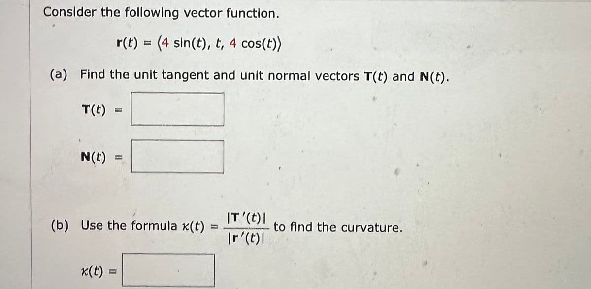 Consider the following vector function.
r(t) = (4 sin(t), t, 4 cos(t))
(a) Find the unit tangent and unit normal vectors T(t) and N(t).
T(t):
N(t)
(b) Use the formula x(t)
x(t):
IT'(t) |
\r(t)\
to find the curvature.