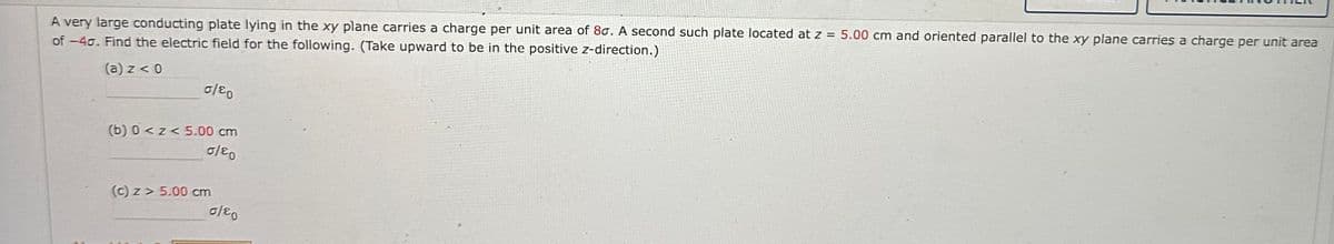 A very large conducting plate lying in the xy plane carries a charge per unit area of 80. A second such plate located at z = 5.00 cm and oriented parallel to the xy plane carries a charge per unit area
of -40. Find the electric field for the following. (Take upward to be in the positive z-direction.)
(a) z < 0
0/80
(b) 0<z< 5.00 cm
0/80
(c) z> 5.00 cm
0/80