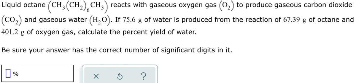 Liquid octane (CH3(CH,) CH;) reacts with gaseous oxygen gas (0,) to produce gaseous carbon dioxide
(Co,) and gaseous water (H, O). If 75.6 g of water is produced from the reaction of 67.39 g of octane and
401.2
of oxygen gas, calculate the percent yield of water.
Be sure your answer has the correct number of significant digits in it.
O%
