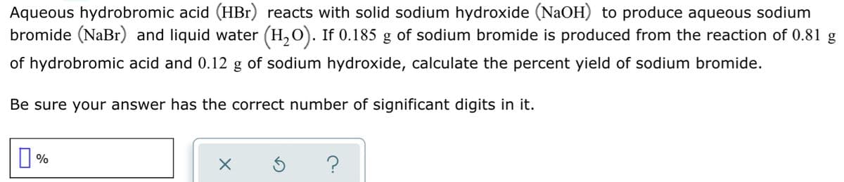 Aqueous hydrobromic acid (HBr) reacts with solid sodium hydroxide (NaOH) to produce aqueous sodium
bromide (NaBr) and liquid water (H,0). If 0.185 g of sodium bromide is produced from the reaction of 0.81 g
of hydrobromic acid and 0.12 g of sodium hydroxide, calculate the percent yield of sodium bromide.
Be sure your answer has the correct number of significant digits in it.
