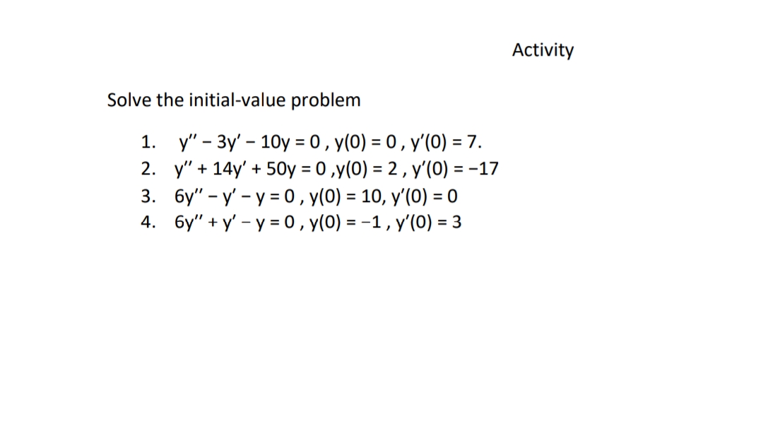 Activity
Solve the initial-value problem
1. у"- Зу' - 10у %3D0, у(0) - 0, у'(0) 3 7.
2. y"+ 14y' + 50y %3D0,y(0) 3D 2, у(0) %— -17
3. бу" - у - у 30, у(0) %3 10, у (0) 30
4. бу" +у - у- 0, у(0) - -1, у'(0) -
= 3
