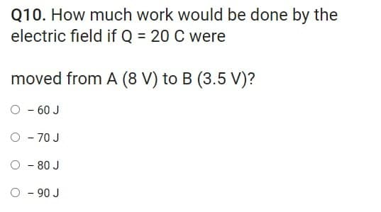 Q10. How much work would be done by the
electric field if Q = 20 C were
moved from A (8 V) to B (3.5 V)?
- 60 J
O - 70 J
- 80 J
O - 90 J
