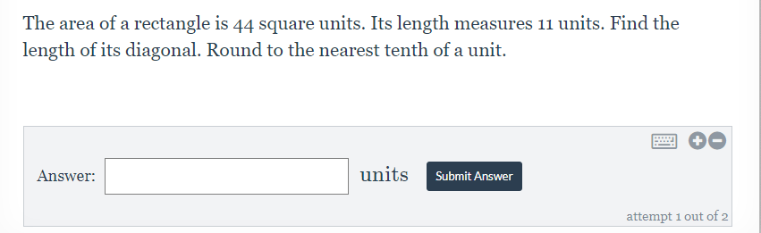 The area of a rectangle is 44 square units. Its length measures 11 units. Find the
length of its diagonal. Round to the nearest tenth of a unit.
Answer:
units
Submit Answer
attempt 1 out of 2
