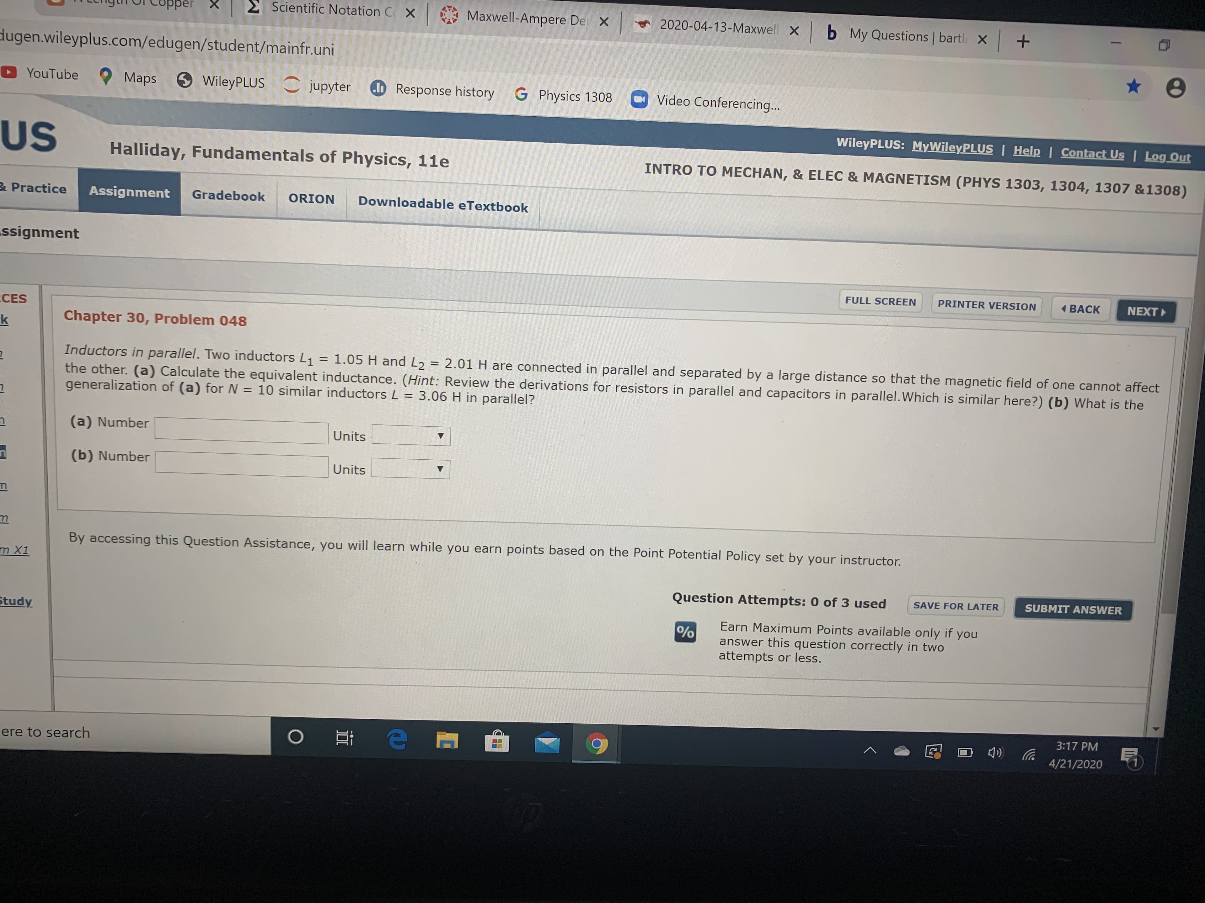 Copper
E Scientific Notation C X
Maxwell-Ampere De X
2020-04-13-Maxwell X b My Questions | bartl X +
dugen.wileyplus.com/edugen/student/mainfr.uni
YouTube
Maps
9WileyPLUS jupyter
o Response history
G Physics 1308
Video Conferencing...
WileyPLUS: MyWileyPLUS | Help | Contact Us | Log Out
US
Halliday, Fundamentals of Physics, 11e
INTRO TO MECHAN, & ELEC & MAGNETISM (PHYS 1303, 1304, 1307 &1308)
& Practice
Assignment
Gradebook
ORION
Downloadable eTextbook
ssignment
FULL SCREEN
PRINTER VERSION
1 BACK
NEXT
CES
Chapter 30, Problem 048
Inductors in parallel. Two inductors L1 = 1.05 H and L2 = 2.01 H are connected in parallel and separated by a large distance so that the magnetic field of one cannot affect
the other. (a) Calculate the equivalent inductance. (Hint: Review the derivations for resistors in parallel and capacitors in parallel.Which is similar here?) (b) What is the
generalization of (a) for N = 10 similar inductors L = 3.06 H in parallel?
%3D
(a) Number
Units
(b) Number
Units
By accessing this Question Assistance, you will learn while you earn points based on the Point Potential Policy set by your instructor.
m X1
Question Attempts: 0 of 3 used
SAVE FOR LATER
SUBMIT ANSWER
Study
Earn Maximum Points available only if you
answer this question correctly in two
attempts or less.
%
3:17 PM
ere to search
4/21/2020
