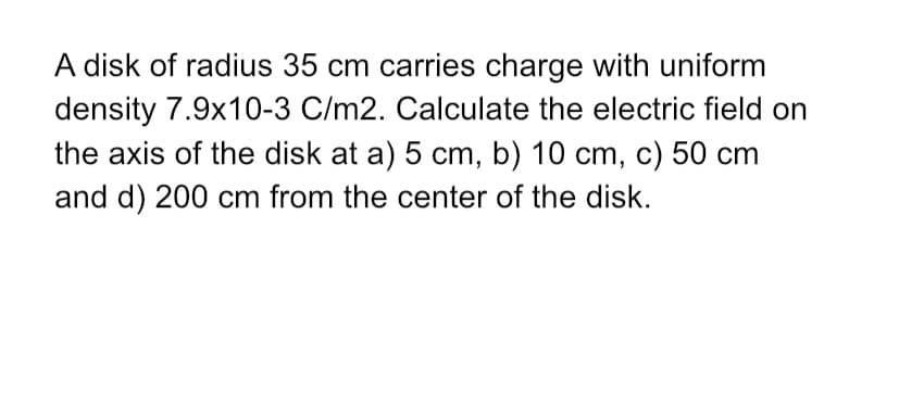 density 7.9x10-3 C/m2. Calculate the electric field on
the axis of the disk at a) 5 cm, b) 10 cm, c) 50 cm
