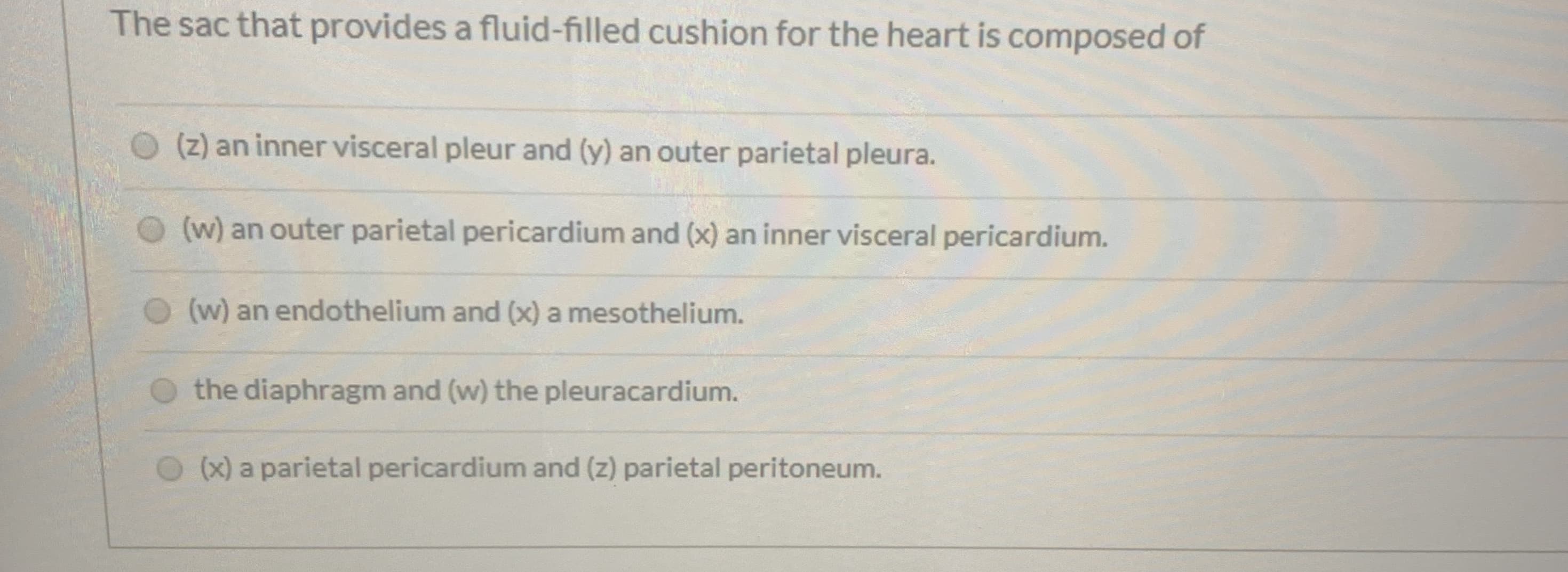 The sac that provides a fluid-filled cushion for the heart is composed of
(z) an inner visceral pleur and (y) an outer parietal pleura.
(w) an outer parietal pericardium and (x) an inner visceral pericardium.
(w) an endothelium and (x) a mesothelium.
the diaphragm and (w) the pleuracardium.
(x) a parietal pericardium and (z) parietal peritoneum.
