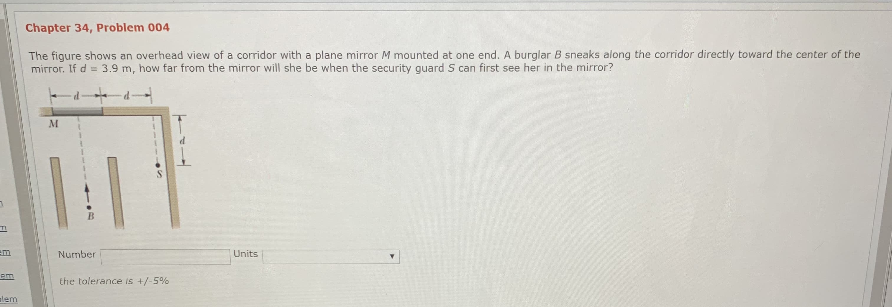 Chapter 34, Problem 004
The figure shows an overhead view of a corridor with a plane mirror M mounted at one end. A burglar B sneaks along the corridor directly toward the center of the
mirror. If d = 3.9 m, how far from the mirror will she be when the security guard S can first see her in the mirror?
em
Number
Units
the tolerance is +/-5%
lem
