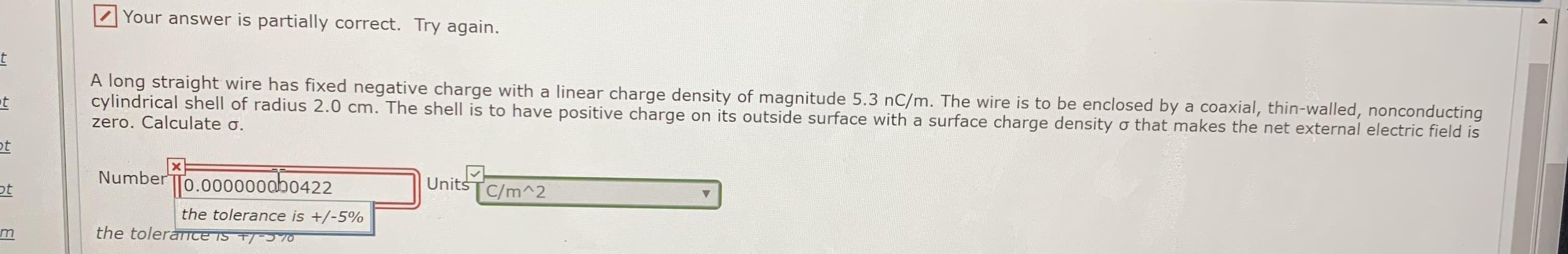 Your answer is partially correct. Try again.
A long straight wire has fixed negative charge with a linear charge density of magnitude 5.3 nC/m. The wire is to be enclosed by a coaxial, thin-walled, nonconducting
cylindrical shell of radius 2.0 cm. The shell is to have positive charge on its outside surface with a surface charge density o that makes the net external electric field is
zero. Calculate o.
ot
Number o.00000oabo422
Units
bt
C/m^2
the tolerance is +/-5%
the toleranICE IS T/-5770
