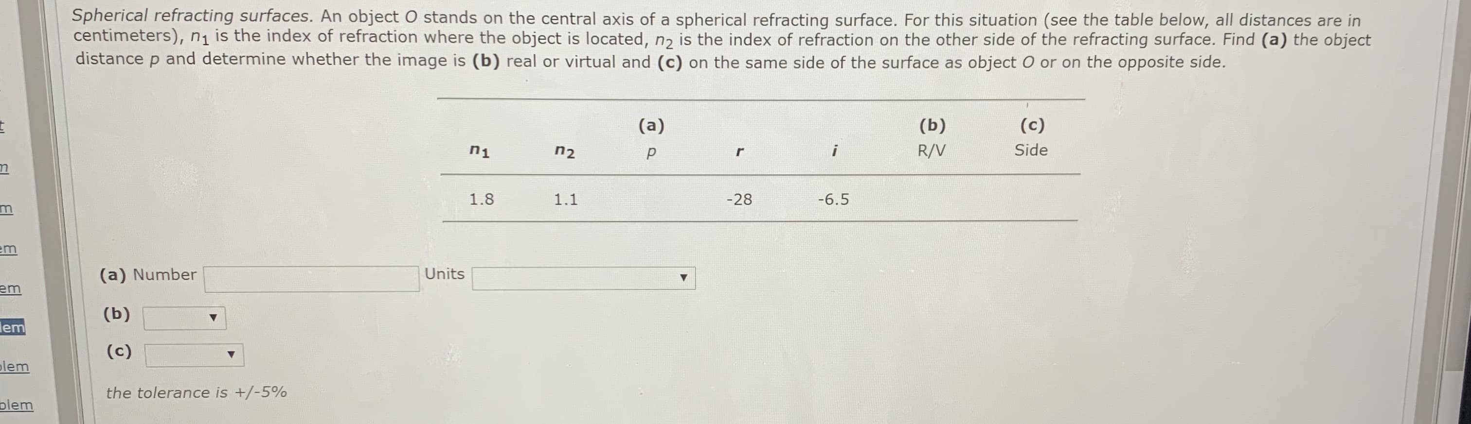 Spherical refracting surfaces. An object O stands on the central axis of a spherical refracting surface. For this situation (see the table below, all distances are in
centimeters), n1 is the index of refraction where the object is located, nɔ is the index of refraction on the other side of the refracting surface. Find (a) the object
distance p and determine whether the image is (b) real or virtual and (c) on the same side of the surface as object O or on the opposite side.
(a)
(b)
(c)
n1
n2
R/V
Side
1.8
1.1
-28
-6.5
em
(a) Number
Units
em
(b)
lem
(c)
lem
the tolerance is +/-5%
plem
