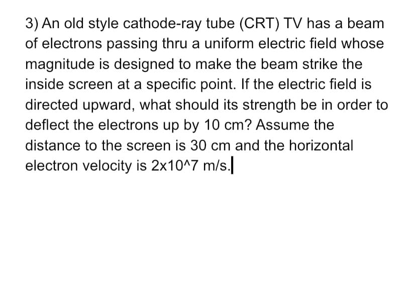 3) An old style cathode-ray tube (CRT) TV has a beam
of electrons passing thru a uniform electric field whose
magnitude is designed to make the beam strike the
inside screen at a specific point. If the electric field is
directed upward, what should its strength be in order to
deflect the electrons up by 10 cm? Assume the
