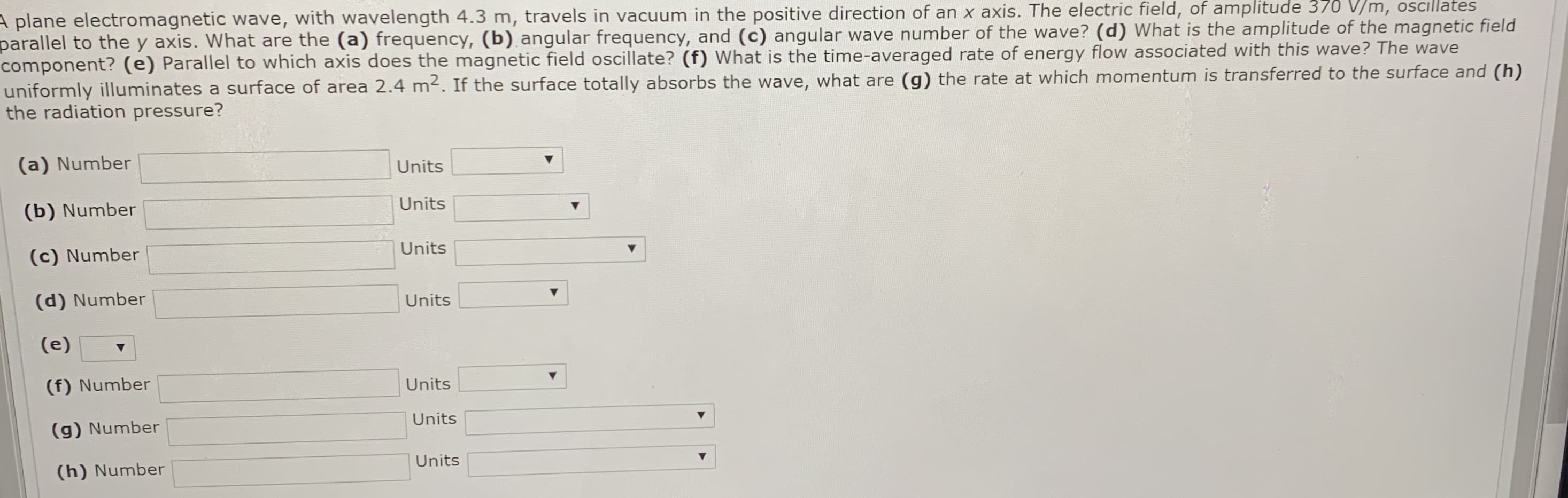 A plane electromagnetic wave, with wavelength 4.3 m, travels in vacuum in the positive direction of an x axis. The electric field, of amplitude 370 V/m, oscillates
parallel to the y axis. What are the (a) frequency, (b) angular frequency, and (c) angular wave number of the wave? (d) What is the amplitude of the magnetic field
component? (e) Parallel to which axis does the magnetic field oscillate? (f) What is the time-averaged rate of energy flow associated with this wave? The wave
uniformly illuminates a surface of area 2.4 m2. If the surface totally absorbs the wave, what are (g) the rate at which momentum is transferred to the surface and (h)
the radiation pressure?
(a) Number
Units
Units
(b) Number
Units
(c) Number
(d) Number
Units
(e)
(f) Number
Units
Units
(g) Number
Units
(h) Number
