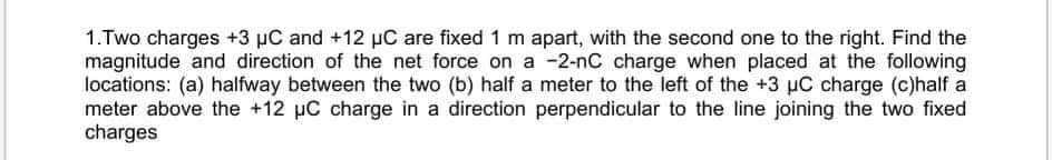 1.Two charges +3 µC and +12 µC are fixed 1 m apart, with the second one to the right. Find the
magnitude and direction of the net force on a -2-nC charge when placed at the following
locations: (a) halfway between the two (b) half a meter to the left of the +3 µC charge (c)half a
meter above the +12 µC charge in a direction perpendicular to the line joining the two fixed
charges
