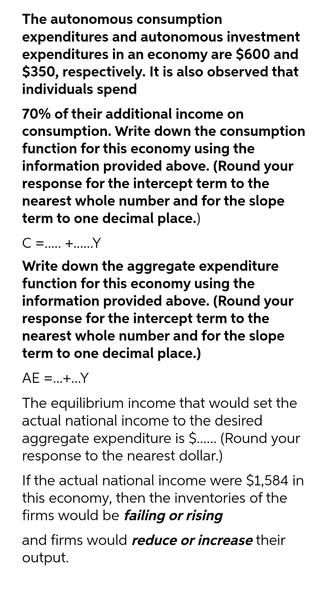 The autonomous consumption
expenditures and autonomous investment
expenditures in an economy are $600 and
$350, respectively. It is also observed that
individuals spend
70% of their additional income on
consumption. Write down the consumption
function for this economy using the
information provided above. (Round your
response for the intercept term to the
nearest whole number and for the slope
term to one decimal place.)
C . +..Y
Write down the aggregate expenditure
function for this economy using the
information provided above. (Round your
response for the intercept term to the
nearest whole number and for the slope
term to one decimal place.)
AE =..+..Y
•..
The equilibrium income that would set the
actual national income to the desired
aggregate expenditure is $. (Round your
response to the nearest dollar.)
If the actual national income were $1,584 in
this economy, then the inventories of the
firms would be failing or rising
and firms would reduce or increase their
output.
