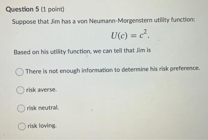 Question 5 (1 point)
Suppose that Jim has a von Neumann-Morgenstern utility function:
U(c) = c².
%3D
Based on his utility function, we can tell that Jim is
There is not enough information to determine his risk preference.
risk averse.
risk neutral.
risk loving.
