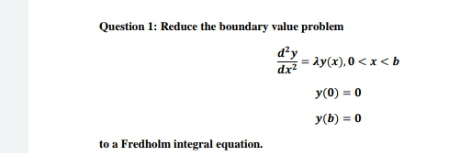 Question 1: Reduce the boundary value problem
d²y
dx?
= ay(x), 0 < x < b
y(0) = 0
y(b) = 0
to a Fredholm integral equation.
