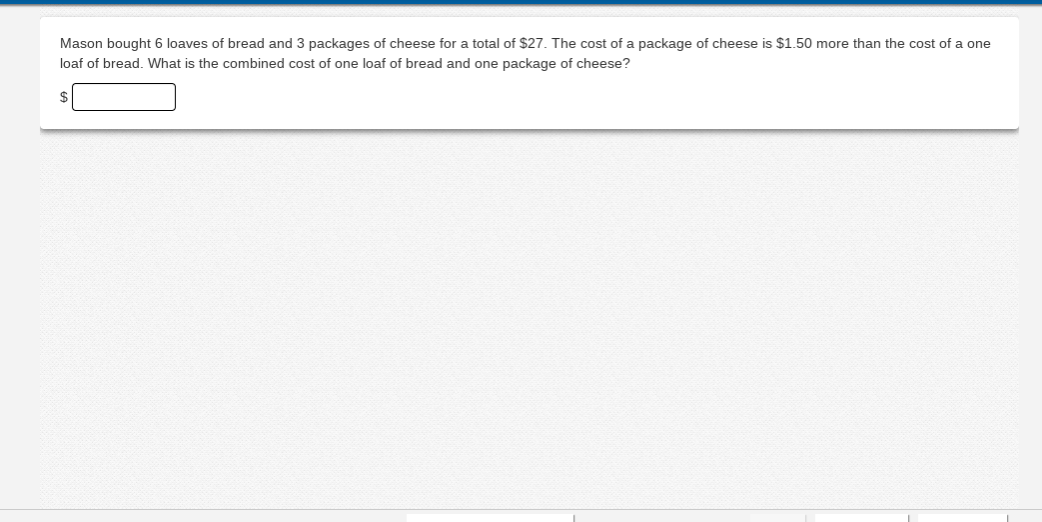Mason bought 6 loaves of bread and 3 packages of cheese for a total of $27. The cost of a package of cheese is $1.50 more than the cost of a one
loaf of bread. What is the combined cost of one loaf of bread and one package of cheese?
