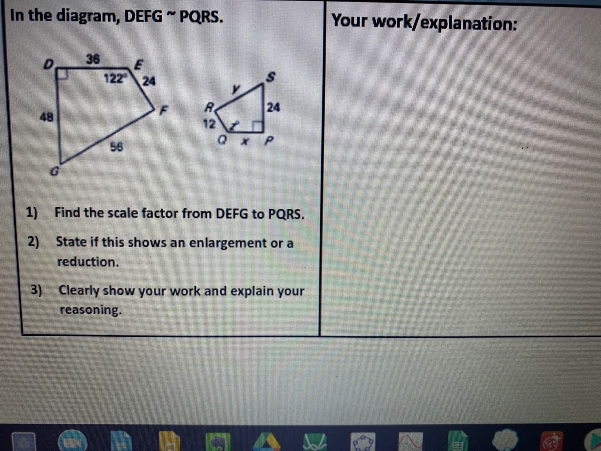 In the diagram, DEFG " PQRS.
Your work/explanation:
36
122
24
24
48
56
1)
Find the scale factor from DEFG to PQRS.
2) State if this shows an enlargement or a
reduction.
3) Clearly show your work and explain your
reasoning.
