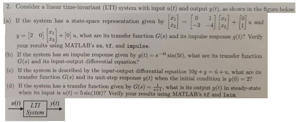 2. Consider a linear time-invariant (LTI) system with input u(t) and output y(t), as shown in the figure below.
(a) If the system has a state-space representation given by
u and
%3D
3 [2 0]
+ [0] u, what are its transfer function G(s) and its impulse response g(t)? Verify
your results using MATLAB's ss, tf, and impulse.
(b) If the system has an impulse response given by g(t) = e-4t sin(5t), what are its transfer function
G(s) and its input-output differential equation?
(c) If the system is described by the input-output differential equation 10g +y = ủ +u, what are its
transfer function G(s) and its unit-step response y(t) when the initial condition is y(0) = 2?
(d) If the system has a transfer function given by G(s) = , what is its output y(t) in steady-state
when its input is u(t) = 5 sin(10t)? Verify your results using MATLAB's tf and 1sim.
u(t)
LTI
System
