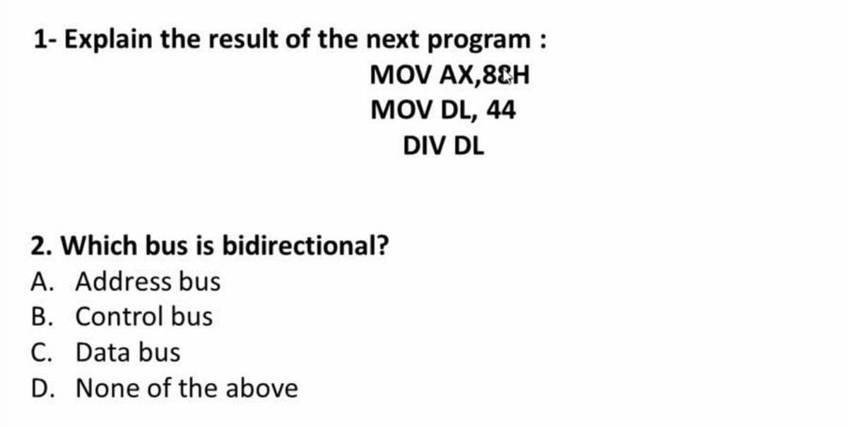 1- Explain the result of the next program :
MOV AX,8&H
MOV DL, 44
DIV DL
2. Which bus is bidirectional?
A. Address bus
B. Control bus
C. Data bus
D. None of the above
