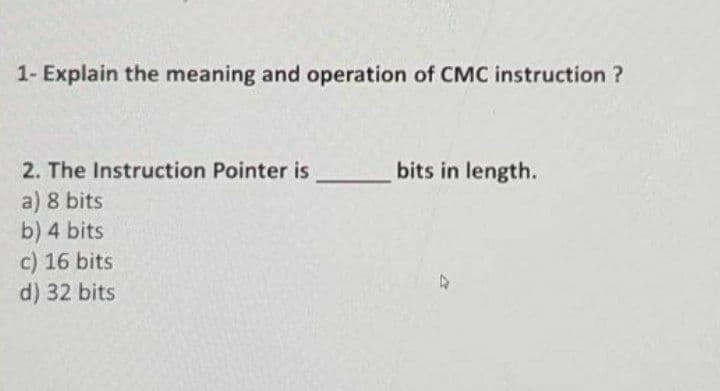 1- Explain the meaning and operation of CMC instruction ?
2. The Instruction Pointer is
bits in length.
a) 8 bits
b) 4 bits
c) 16 bits
d) 32 bits
