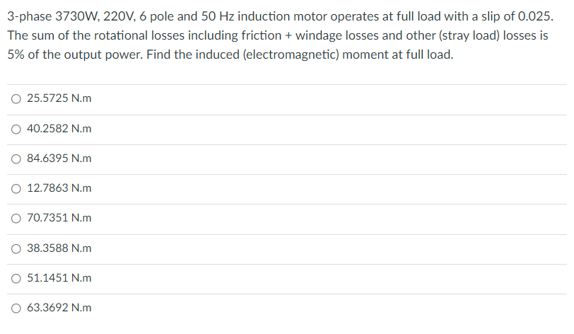3-phase 3730W, 220V, 6 pole and 50 Hz induction motor operates at full load with a slip of 0.025.
The sum of the rotational losses including friction + windage losses and other (stray load) losses is
5% of the output power. Find the induced (electromagnetic) moment at full load.
O 25.5725 N.m
O 40.2582 N.m
O 84.6395 N.m
O 12.7863 N.m
O 70.7351 N.m
O 38.3588 N.m
O 51.1451 N.m
O 63.3692 N.m
