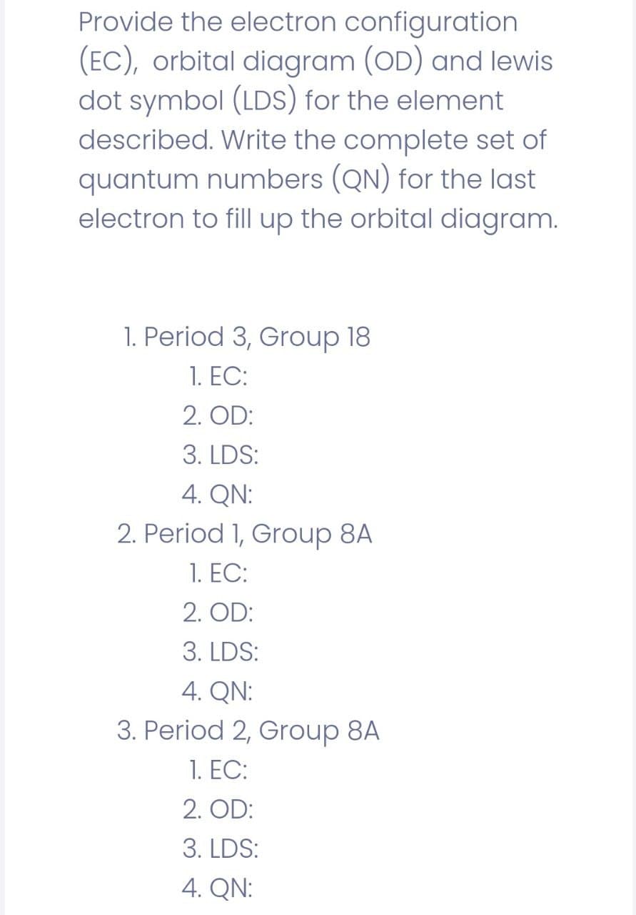 Provide the electron configuration
(EC), orbital diagram (OD) and lewis
dot symbol (LDS) for the element
described. Write the complete set of
quantum numbers (QN) for the last
electron to fill up the orbital diagram.
1. Period 3, Group 18
1. ЕC:
2. OD:
3. LDS:
4. QN:
2. Period 1, Group 8A
1. ЕС:
2. OD:
3. LDS:
4. QN:
3. Period 2, Group 8A
1. ЕС:
2. OD:
3. LDS:
4. QN:
