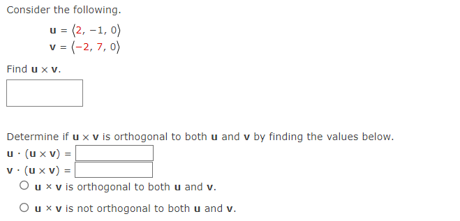 Consider the following.
U=
u = (2, -1, 0)
v = (-2, 7, 0)
Find u x v.
Determine if u x v is orthogonal to both u and v by finding the values below.
u. (u x V) =
v. (u xv) =
O u x v is orthogonal to both u and v.
O u x v is not orthogonal to both u and v.