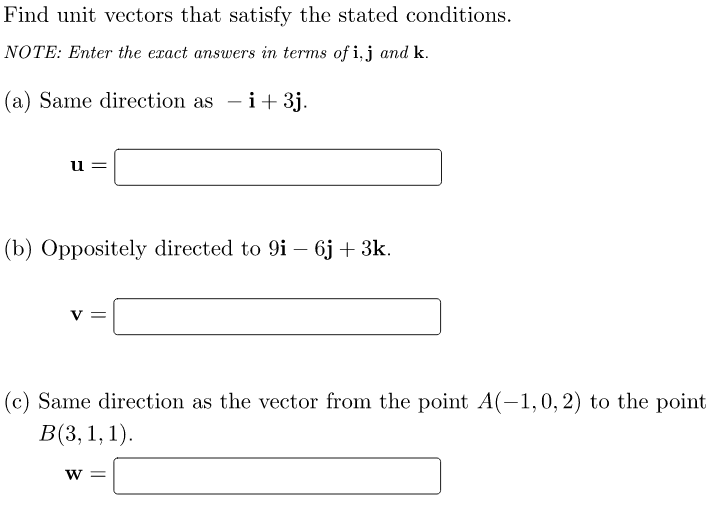 Find unit vectors that satisfy the stated conditions.
NOTE: Enter the exact answers in terms of i, j and k.
(a) Same direction as i+ 3j.
u
(b) Oppositely directed to 9i - 6j + 3k.
(c) Same direction as the vector from the point A(-1,0, 2) to the point
B(3, 1, 1).
W =