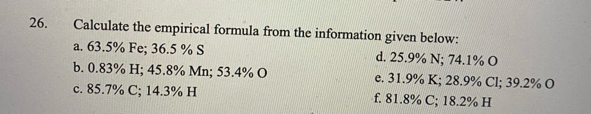 26.
Calculate the empirical formula from the information given below:
a. 63.5% Fe; 36.5 % S
d. 25.9% N; 74.1% O
b. 0.83% H; 45.8% Mn; 53.4% O
c. 85.7% C; 14.3% H
e. 31.9% K; 28.9% Cl; 39.2% O
f. 81.8% C; 18.2% H
