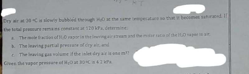 RT
Dry air at 30 °C is slowly bubbled through H₂0 at the same temperature so that it becomes saturated. If
the total pressure remains constant at 120 kPa, determine:
a. The mole fraction of H₂O vapor in the leaving air stream and the molar ratio of the H₂0 vapor to air,
b. The leaving partial pressure of dry air, and
c. The leaving gas volume if the inlet dry air is one m³?
Given the vapor pressure of H₂0 at 30 °C is 4.2 kPa.