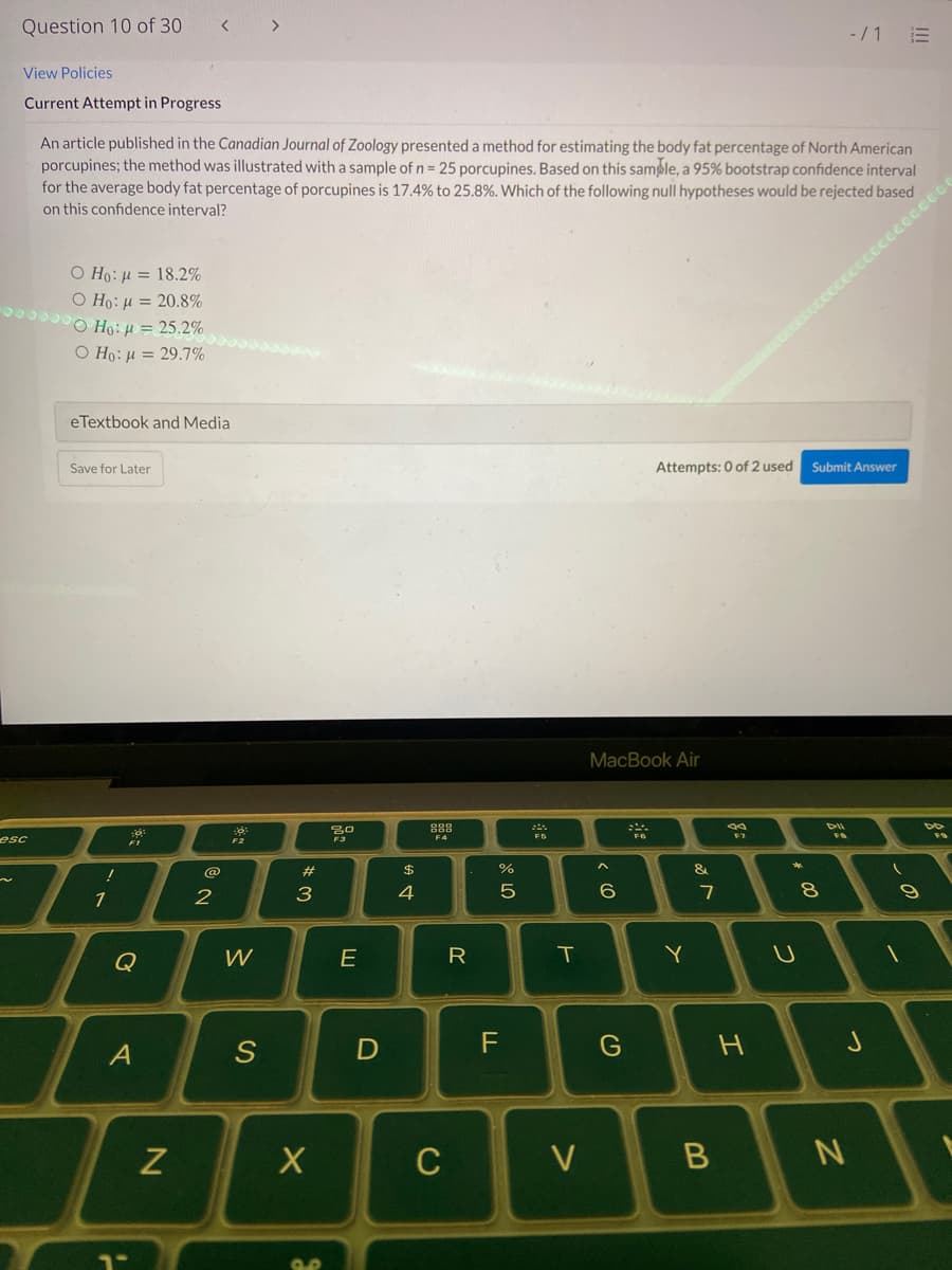 Question 10 of 30
>
-/ 1
View Policies
Current Attempt in Progress
An article published in the Canadian Journal of Zoology presented a method for estimating the body fat percentage of North American
porcupines; the method was illustrated with a sample of n = 25 porcupines. Based on this sample, a 95% bootstrap confidence interval
for the average body fat percentage of porcupines is 17.4% to 25.8%. Which of the following null hypotheses would be rejected based
on this confidence interval?
ccccccc
Ο Η: μ = 18.2%
Ο H: μ = 20.8%
O Ho: µ = 25.2%
O Ho: µ = 29.7%
eTextbook and Media
Save for Later
Attempts: 0 of 2 used
Submit Answer
МacВook Air
F4
esc
@
23
$
&
1
3
4
7
Q
W
E
R
T
Y
S
C
V
N
