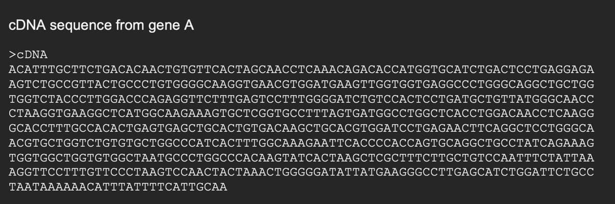 CDNA sequence from gene A
>CDNA
АСАТTTGCTTтсTGACACAACТСTGТТСАСТAGCAACСТСАААСAGACACCАTGGTGCATCTGAСТССТGAGGAGA
AGTCTGCCGTTACTGCCCTGTGGGGCAAGGTGAACGTGGATGAAGTTGGTGGTGAGGCCCTGGGCAGGCTGCTGG
TGGTCTACCСТTGGACCCAGAGGTTCTTTGAGTCCTTTGGGGATCTGTССАСТССТGATGCTGTTATGGGCAACC
CTAAGGTGAAGGCTCATGGCAAGAAAGTGCTCGGTGCCTTTAGTGATGGCCTGGCTCACCTGGACAACCTCAAGG
GCACCTTTGCCACACTGAGTGAGCTGCACTGTGACAAGCTGCACGTGGATCCTGAGAACTTCAGGCTCCTGGGCA
ACGTGCTGGTCTGTGTGCTGGCCCATCАСТТTGGCAAAGAATTCACСССАССАGTGCAGGCTGCСТАТСАGAAAG
TGGTGGCTGGTGTGGCTAАTGCCCTGGСССАСААGTAТСАСТААGCТCGCTTTСТTGCTGTCCAAТТТСТАТТАА
AGGTTCCTTTGTTCCCTAAGTCCAACTACTAAACTGGGGGATATTATGAAGGGCCTTGAGCATCTGGATTCTGCC
ΤAAΤAAAAACAΤΤΤATTTTCATTGCAA
