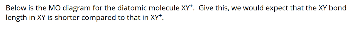 Below is the MO diagram for the diatomic molecule XY*. Give this, we would expect that the XY bond
length in XY is shorter compared to that in XY*.
