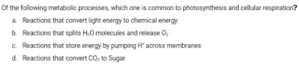 Of the following metabolic processes, which one is common to photosynthesis and cellular respiration?
a. Reactions that convert light energy to chemical energy
b. Reactions that splits H;0 molecules and release O,
c. Reactions that store energy by pumping H' across membranes
d. Reactions that convert CO, to Sugar
