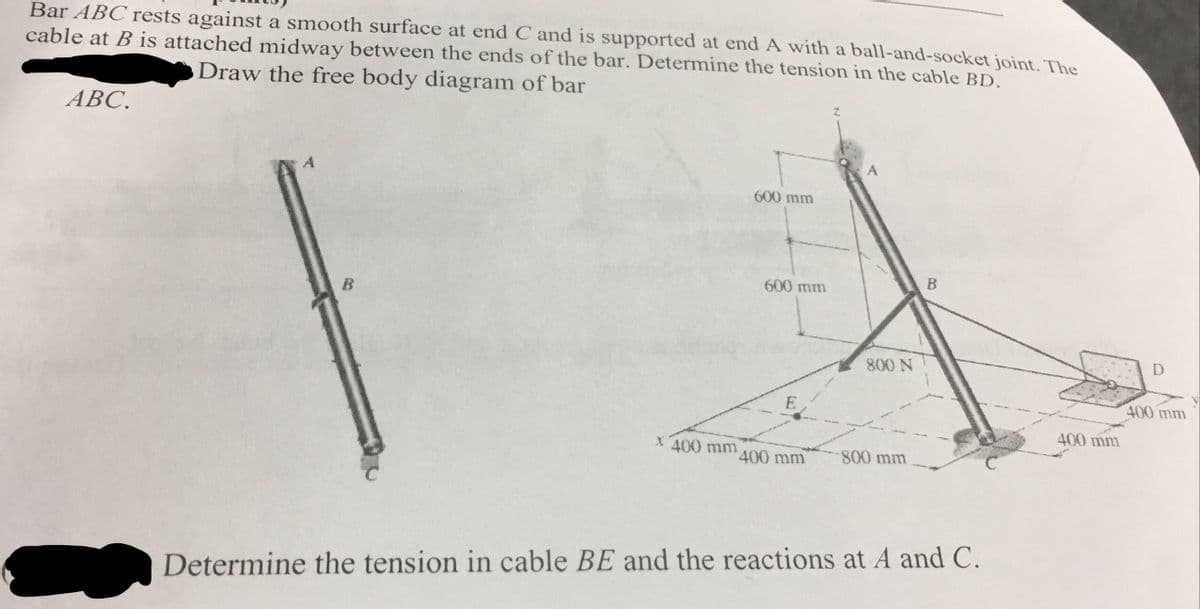 Bar ABC rests against a smooth surface at end C and is supported at end A with a ball-and-socket joint. The
cable at B is attached midway between the ends of the bar. Determine the tension in the cable BD.
Draw the free body diagram of bar
АВС.
600 mm
600 mm
B
B
800 N
D
E
400 mm
400 mm
X 400 mm
400 mm
800mm
2.
Determine the tension in cable BE and the reactions at A and C.
