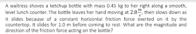 A waitress shoves a ketchup bottle with mass 0.45 kg to her right along a smooth,
level lunch counter. The bottle leaves her hand moving at 2.8, then slows down as
it slides because of a constant horizontal friction force exerted on it by the
countertop. It slides for 1.0 m before coming to rest. What are the magnitude and
direction of the friction force acting on the bottle?
