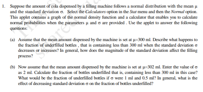 1. Suppose the amount of cola dispensed by a filling machine follows a normal distribution with the mean u
and the standard deviation o. Select the Calculators option in the Stat menu and then the Normal option.
This applet contains a graph of the normal density function and a calculator that enables you to calculate
normal probabilities when the parameters µ and o are provided . Use the applet to answer the following
questions:
(a) Assume that the mean amount dispensed by the machine is set at u=300 ml. Describe what happens to
the fraction of underfilled bottles , that is containing less than 300 ml when the standard deviation o
decreases or increases? In general, how does the magnitude of the standard deviation affect the filling
process?
are
(b) Now assume that the mean amount dispensed by the machine is set at u=302 ml. Enter the value of o
as 2 ml. Calculate the fraction of bottles underfilled that is, containing less than 300 ml in this case?
What would be the fraction of underfilled bottles if o were 1 ml and 0.5 ml? In general, what is the
effect of decreasing standard deviation o on the fraction of bottles underfilled?
