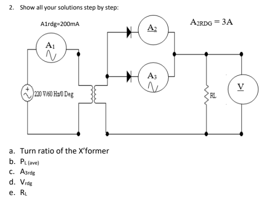 2. Show all your solutions step by step:
Alrdg=200mA
A2RDG = 3A
A2
A1
A3
V
220 V/60 Hz/0 Deg
RL
a. Turn ratio of the X'former
b. PL (ave)
с. Азrdg
d. Vrdg
е. R
