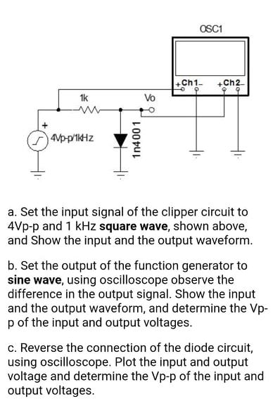 OSC1
+Ch1-
+Ch2
1k
Vo
4Vp-p'1kHz
a. Set the input signal of the clipper circuit to
4Vp-p and 1 kHz square wave, shown above,
and Show the input and the output waveform.
b. Set the output of the function generator to
sine wave, using oscilloscope observe the
difference in the output signal. Show the input
and the output waveform, and determine the Vp-
p of the input and output voltages.
c. Reverse the connection of the diode circuit,
using oscilloscope. Plot the input and output
voltage and determine the Vp-p of the input and
output voltages.
1n4001
